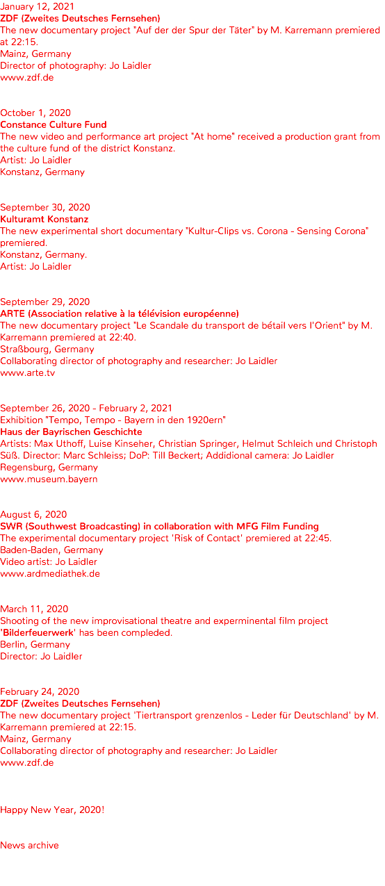 January 12, 2021 ZDF (Zweites Deutsches Fernsehen) The new documentary project "Auf der der Spur der Täter" by M. Karremann premiered at 22:15. Mainz, Germany Director of photography: Jo Laidler www.zdf.de October 1, 2020 Constance Culture Fund The new video and performance art project "At home" received a production grant from the culture fund of the district Konstanz. Artist: Jo Laidler Konstanz, Germany September 30, 2020 Kulturamt Konstanz The new experimental short documentary "Kultur-Clips vs. Corona - Sensing Corona" premiered. Konstanz, Germany. Artist: Jo Laidler September 29, 2020 ARTE (Association relative à la télévision européenne) The new documentary project "Le Scandale du transport de bétail vers l'Orient" by M. Karremann premiered at 22:40. Straßbourg, Germany Collaborating director of photography and researcher: Jo Laidler www.arte.tv September 26, 2020 - February 2, 2021 Exhibition "Tempo, Tempo - Bayern in den 1920ern" Haus der Bayrischen Geschichte Artists: Max Uthoff, Luise Kinseher, Christian Springer, Helmut Schleich und Christoph Süß. Director: Marc Schleiss; DoP: Till Beckert; Addidional camera: Jo Laidler Regensburg, Germany www.museum.bayern August 6, 2020 SWR (Southwest Broadcasting) in collaboration with MFG Film Funding The experimental documentary project 'Risk of Contact' premiered at 22:45. Baden-Baden, Germany Video artist: Jo Laidler www.ardmediathek.de March 11, 2020 Shooting of the new improvisational theatre and experminental film project 'Bilderfeuerwerk' has been compleded. Berlin, Germany Director: Jo Laidler February 24, 2020 ZDF (Zweites Deutsches Fernsehen) The new documentary project 'Tiertransport grenzenlos - Leder für Deutschland' by M. Karremann premiered at 22:15. Mainz, Germany Collaborating director of photography and researcher: Jo Laidler www.zdf.de Happy New Year, 2020! News archive 
